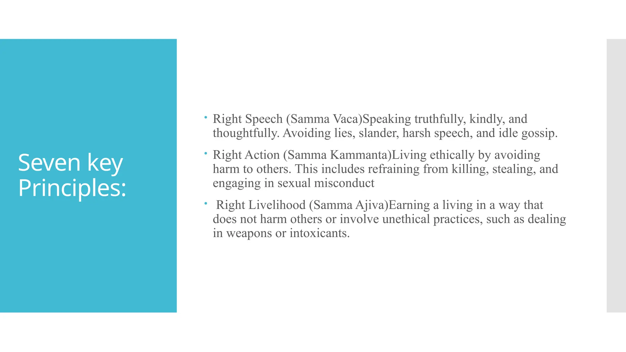 Seven key
Principles:
 Right Speech (Samma Vaca)Speaking truthfully, kindly, and
thoughtfully. Avoiding lies, slander, harsh speech, and idle gossip.
 Right Action (Samma Kammanta)Living ethically by avoiding
harm to others. This includes refraining from killing, stealing, and
engaging in sexual misconduct
 Right Livelihood (Samma Ajiva)Earning a living in a way that
does not harm others or involve unethical practices, such as dealing
in weapons or intoxicants.
 