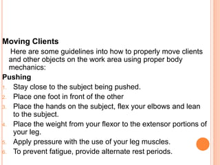 Moving Clients
Here are some guidelines into how to properly move clients
and other objects on the work area using proper body
mechanics:
Pushing
1. Stay close to the subject being pushed.
2. Place one foot in front of the other
3. Place the hands on the subject, flex your elbows and lean
to the subject.
4. Place the weight from your flexor to the extensor portions of
your leg.
5. Apply pressure with the use of your leg muscles.
6. To prevent fatigue, provide alternate rest periods.
 