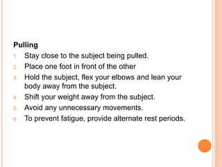 Pulling
1. Stay close to the subject being pulled.
2. Place one foot in front of the other
3. Hold the subject, flex your elbows and lean your
body away from the subject.
4. Shift your weight away from the subject.
5. Avoid any unnecessary movements.
6. To prevent fatigue, provide alternate rest periods.
 