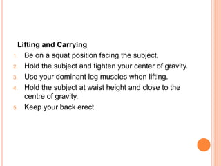 Lifting and Carrying
1. Be on a squat position facing the subject.
2. Hold the subject and tighten your center of gravity.
3. Use your dominant leg muscles when lifting.
4. Hold the subject at waist height and close to the
centre of gravity.
5. Keep your back erect.
 