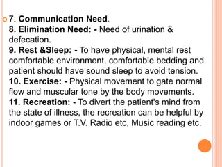  7. Communication Need.
8. Elimination Need: - Need of urination &
defecation.
9. Rest &Sleep: - To have physical, mental rest
comfortable environment, comfortable bedding and
patient should have sound sleep to avoid tension.
10. Exercise: - Physical movement to gate normal
flow and muscular tone by the body movements.
11. Recreation: - To divert the patient's mind from
the state of illness, the recreation can be helpful by
indoor games or T.V. Radio etc, Music reading etc.
 