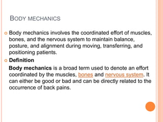 BODY MECHANICS
 Body mechanics involves the coordinated effort of muscles,
bones, and the nervous system to maintain balance,
posture, and alignment during moving, transferring, and
positioning patients.
 Definition
Body mechanics is a broad term used to denote an effort
coordinated by the muscles, bones and nervous system. It
can either be good or bad and can be directly related to the
occurrence of back pains.
 