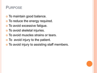 PURPOSE
 To maintain good balance.
 To reduce the energy required.
 To avoid excessive fatigue.
 To avoid skeletal injuries.
 To avoid muscles strains or tears.
 To avoid injury to the patient.
 To avoid injury to assisting staff members.
 