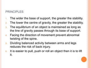 PRINCIPLES
1. The wider the base of support, the greater the stability.
2. The lower the centre of gravity, the greater the stability.
3. The equilibrium of an object is maintained as long as
the line of gravity passes through its base of support.
4. Facing the direction of movement prevent abnormal
twisting of the spine.
5. Dividing balanced activity between arms and legs
reduces the risk of back injury.
6. It is easier to pull, push or roll an object then it is to lift
it.
 
