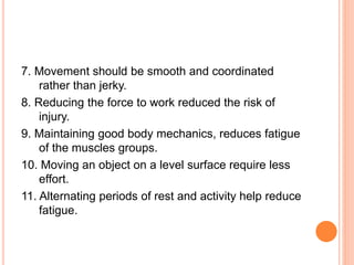 7. Movement should be smooth and coordinated
rather than jerky.
8. Reducing the force to work reduced the risk of
injury.
9. Maintaining good body mechanics, reduces fatigue
of the muscles groups.
10. Moving an object on a level surface require less
effort.
11. Alternating periods of rest and activity help reduce
fatigue.
 