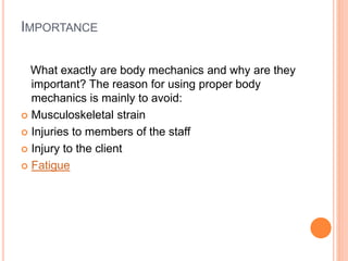 IMPORTANCE
What exactly are body mechanics and why are they
important? The reason for using proper body
mechanics is mainly to avoid:
 Musculoskeletal strain
 Injuries to members of the staff
 Injury to the client
 Fatigue
 