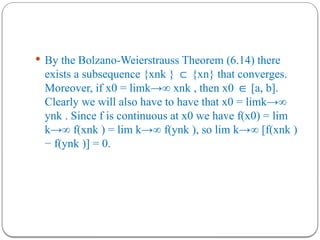  By the Bolzano-Weierstrauss Theorem (6.14) there
exists a subsequence {xnk } {xn} that converges.
⊂
Moreover, if x0 = limk→∞ xnk , then x0 [a, b].
∈
Clearly we will also have to have that x0 = limk→∞
ynk . Since f is continuous at x0 we have f(x0) = lim
k→∞ f(xnk ) = lim k→∞ f(ynk ), so lim k→∞ [f(xnk )
− f(ynk )] = 0.
 