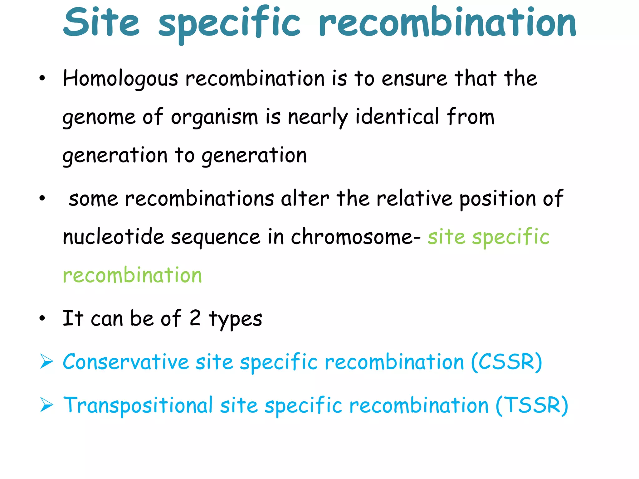 Site specific recombination
• Homologous recombination is to ensure that the
genome of organism is nearly identical from
generation to generation
• some recombinations alter the relative position of
nucleotide sequence in chromosome- site specific
recombination
• It can be of 2 types
 Conservative site specific recombination (CSSR)
 Transpositional site specific recombination (TSSR)
 
