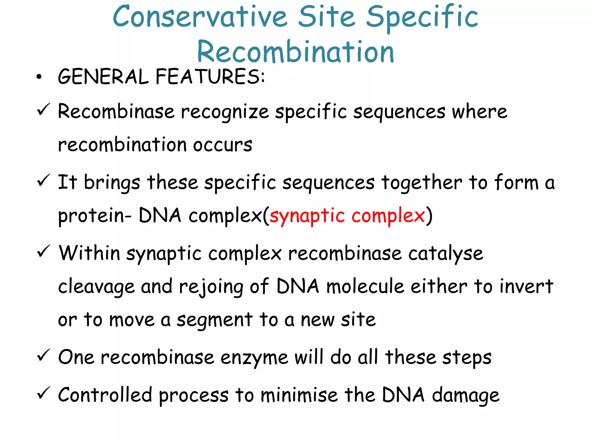 Conservative Site Specific
Recombination
• GENERAL FEATURES:
 Recombinase recognize specific sequences where
recombination occurs
 It brings these specific sequences together to form a
protein- DNA complex(synaptic complex)
 Within synaptic complex recombinase catalyse
cleavage and rejoing of DNA molecule either to invert
or to move a segment to a new site
 One recombinase enzyme will do all these steps
 Controlled process to minimise the DNA damage
 