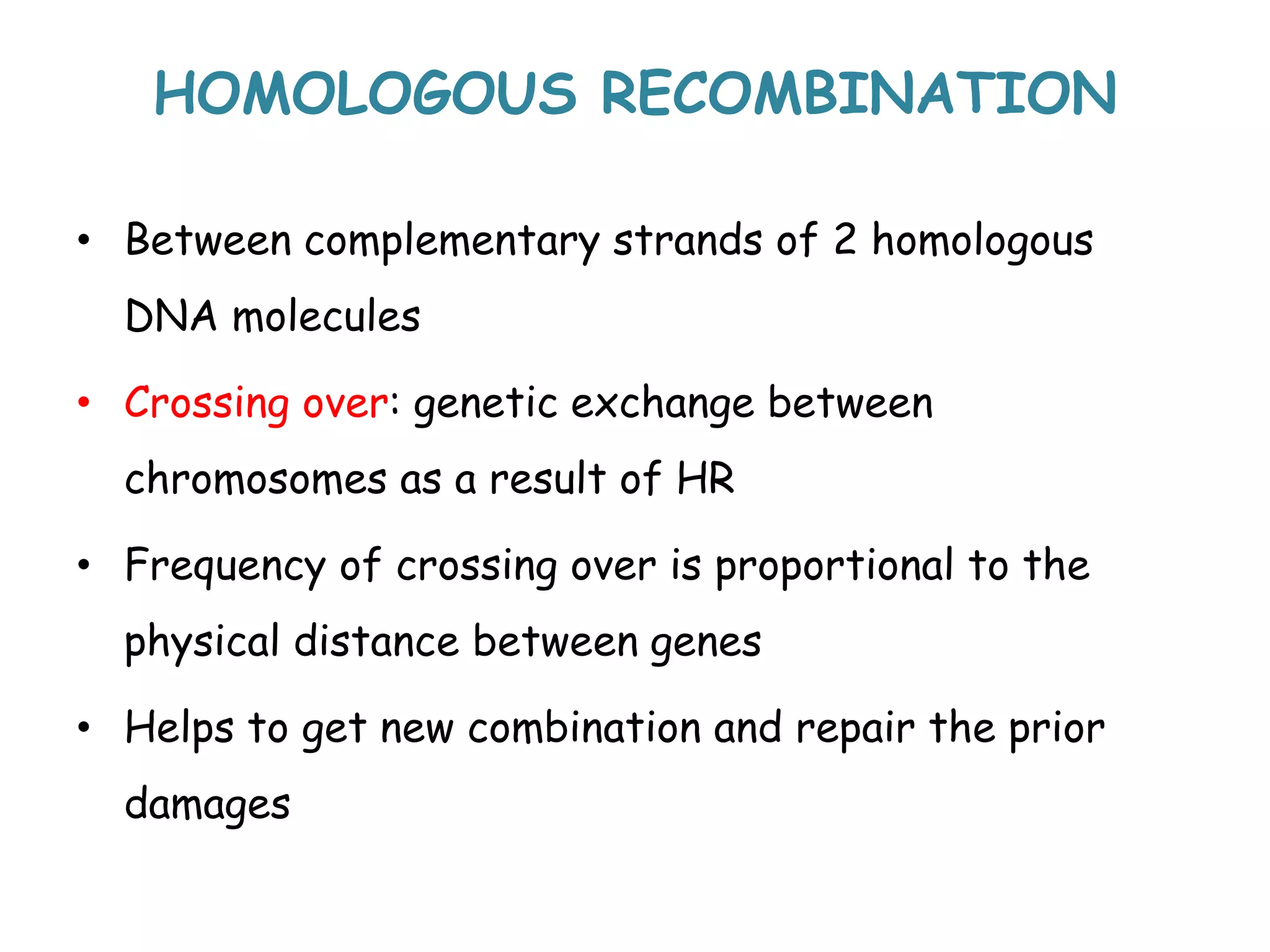 HOMOLOGOUS RECOMBINATION
• Between complementary strands of 2 homologous
DNA molecules
• Crossing over: genetic exchange between
chromosomes as a result of HR
• Frequency of crossing over is proportional to the
physical distance between genes
• Helps to get new combination and repair the prior
damages
 