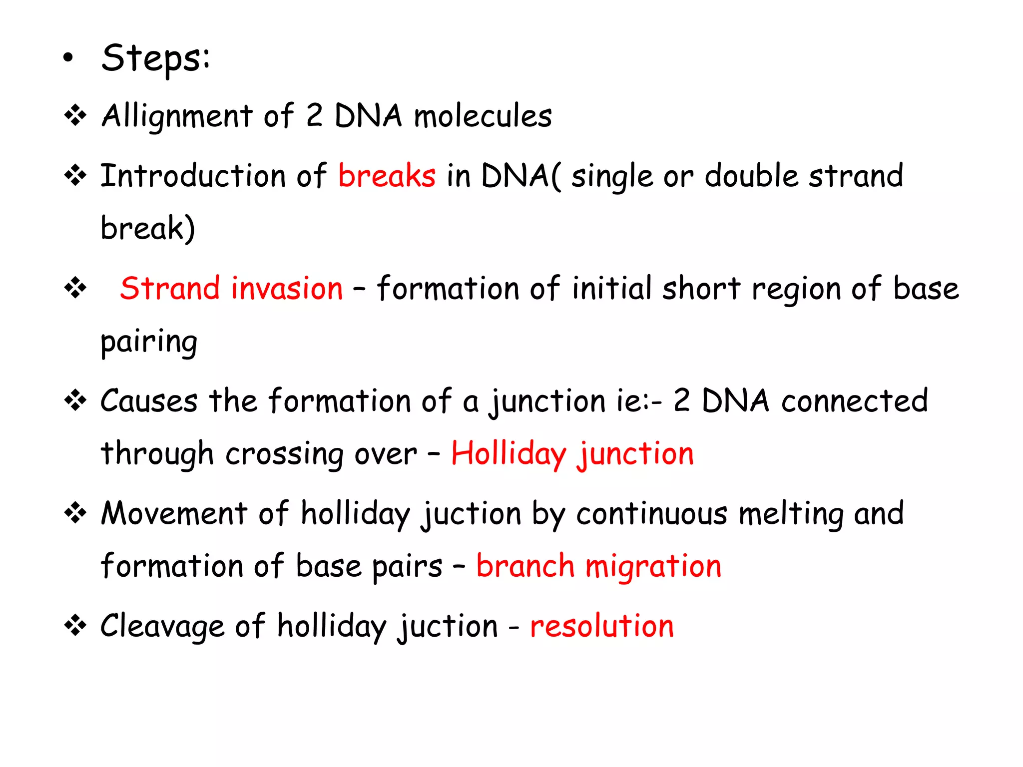• Steps:
 Allignment of 2 DNA molecules
 Introduction of breaks in DNA( single or double strand
break)
 Strand invasion – formation of initial short region of base
pairing
 Causes the formation of a junction ie:- 2 DNA connected
through crossing over – Holliday junction
 Movement of holliday juction by continuous melting and
formation of base pairs – branch migration
 Cleavage of holliday juction - resolution
 