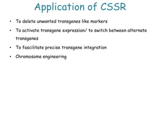 Application of CSSR
• To delete unwanted transgenes like markers
• To activate transgene expression/ to switch between alternate
transgenes
• To fascilitate precise transgene integration
• Chromosome engineering
 