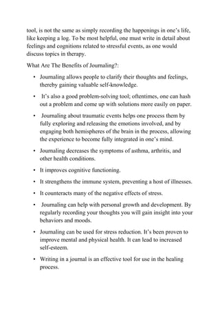 tool, is not the same as simply recording the happenings in one’s life,
like keeping a log. To be most helpful, one must write in detail about
feelings and cognitions related to stressful events, as one would
discuss topics in therapy.
What Are The Benefits of Journaling?:
• Journaling allows people to clarify their thoughts and feelings,
thereby gaining valuable self-knowledge.
• It’s also a good problem-solving tool; oftentimes, one can hash
out a problem and come up with solutions more easily on paper.
• Journaling about traumatic events helps one process them by
fully exploring and releasing the emotions involved, and by
engaging both hemispheres of the brain in the process, allowing
the experience to become fully integrated in one’s mind.
• Journaling decreases the symptoms of asthma, arthritis, and
other health conditions.
• It improves cognitive functioning.
• It strengthens the immune system, preventing a host of illnesses.
• It counteracts many of the negative effects of stress.
• Journaling can help with personal growth and development. By
regularly recording your thoughts you will gain insight into your
behaviors and moods.
• Journaling can be used for stress reduction. It’s been proven to
improve mental and physical health. It can lead to increased
self-esteem.
• Writing in a journal is an effective tool for use in the healing
process.
 