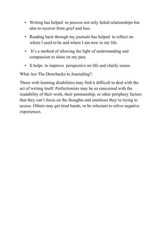 • Writing has helped to process not only failed relationships but
also to recover from grief and loss.
• Reading back through my journals has helped to reflect on
where I used to be and where I am now in my life.
• It’s a method of allowing the light of understanding and
compassion to shine on my past.
• It helps to improve perspective on life and clarify issues.
What Are The Drawbacks to Journaling?:
Those with learning disabilities may find it difficult to deal with the
act of writing itself. Perfectionists may be so concerned with the
readability of their work, their penmanship, or other periphery factors
that they can’t focus on the thoughts and emotions they’re trying to
access. Others may get tired hands, or be reluctant to relive negative
experiences.
 