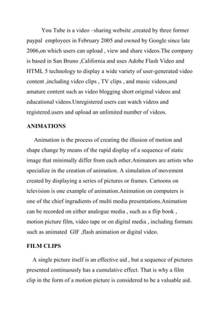 You Tube is a video –sharing website ,created by three former
paypal employees in February 2005 and owned by Google since late
2006,on which users can upload , view and share videos.The company
is based in San Bruno ,California and uses Adobe Flash Video and
HTML 5 technology to display a wide variety of user-generated video
content ,including video clips , TV clips , and music videos,and
amature content such as video blogging short original videos and
educational videos.Unregistered users can watch videos and
registered.users and upload an unlimited number of videos.
ANIMATIONS
Animation is the process of creating the illusion of motion and
shape change by means of the rapid display of a sequence of static
image that minimally differ from each other.Animators are artists who
specialize in the creation of animation. A simulation of movement
created by displaying a series of pictures or frames. Cartoons on
television is one example of animation.Animation on computers is
one of the chief ingradients of multi media presentations.Animation
can be recorded on either analogue media , such as a flip book ,
motion picture film, video tape or on digital media , including formats
such as animated GIF ,flash animation or digital video.
FILM CLIPS
A single picture itself is an effective aid , but a sequence of pictures
presented continuously has a cumulative effect. That is why a film
clip in the form of a motion picture is considered to be a valuable aid.
 