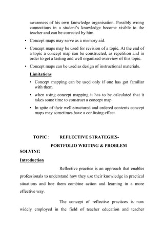 awareness of his own knowledge organisation. Possibly wrong
connections in a student’s knowledge become visible to the
teacher and can be corrected by him.
• Concept maps may serve as a memory aid.
• Concept maps may be used for revision of a topic. At the end of
a topic a concept map can be constructed, as repetition and in
order to get a lasting and well organized overview of this topic.
• Concept maps can be used as design of instructional materials.
Limitations
• Concept mapping can be used only if one has got familiar
with them.
• when using concept mapping it has to be calculated that it
takes some time to construct a concept map
• In spite of their well-structured and ordered contents concept
maps may sometimes have a confusing effect.
TOPIC : REFLECTIVE STRATEGIES-
PORTFOLIO WRITING & PROBLEM
SOLVING
Introduction
Reflective practice is an approach that enables
professionals to understand how they use their knowledge in practical
situations and hoe them combine action and learning in a more
effective way.
The concept of reflective practices is now
widely employed in the field of teacher education and teacher
 