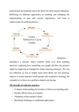 professional development and is the basis for initial teacher education.
Reflecting on different approaches to teaching and reshaping the
understanding of past and current experiences, will lead to
improvement in teaching practice.
Reflective
teaching is a process where teachers think over their teaching
practices, analyzing how something was taught and how the practice
might be improved or changed for better learning outcomes. We can
use reflection as way to simply learn more about our own practice,
improve a certain practice (small groups and cooperative learning, for
example) or to focus on a problem students are having.
The benefits of reflective practices
• A deeper understanding for teachers of their own teaching style.
• Greater effectiveness as a teacher.
• Validation of the teacher's ideals.
• Beneficial challenges to traditional approaches.
 