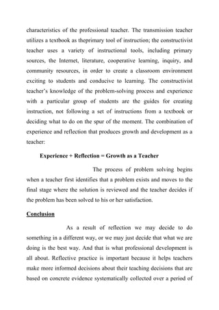 characteristics of the professional teacher. The transmission teacher
utilizes a textbook as theprimary tool of instruction; the constructivist
teacher uses a variety of instructional tools, including primary
sources, the Internet, literature, cooperative learning, inquiry, and
community resources, in order to create a classroom environment
exciting to students and conducive to learning. The constructivist
teacher’s knowledge of the problem-solving process and experience
with a particular group of students are the guides for creating
instruction, not following a set of instructions from a textbook or
deciding what to do on the spur of the moment. The combination of
experience and reflection that produces growth and development as a
teacher:
Experience + Reflection = Growth as a Teacher
The process of problem solving begins
when a teacher first identifies that a problem exists and moves to the
final stage where the solution is reviewed and the teacher decides if
the problem has been solved to his or her satisfaction.
Conclusion
As a result of reflection we may decide to do
something in a different way, or we may just decide that what we are
doing is the best way. And that is what professional development is
all about. Reflective practice is important because it helps teachers
make more informed decisions about their teaching decisions that are
based on concrete evidence systematically collected over a period of
 