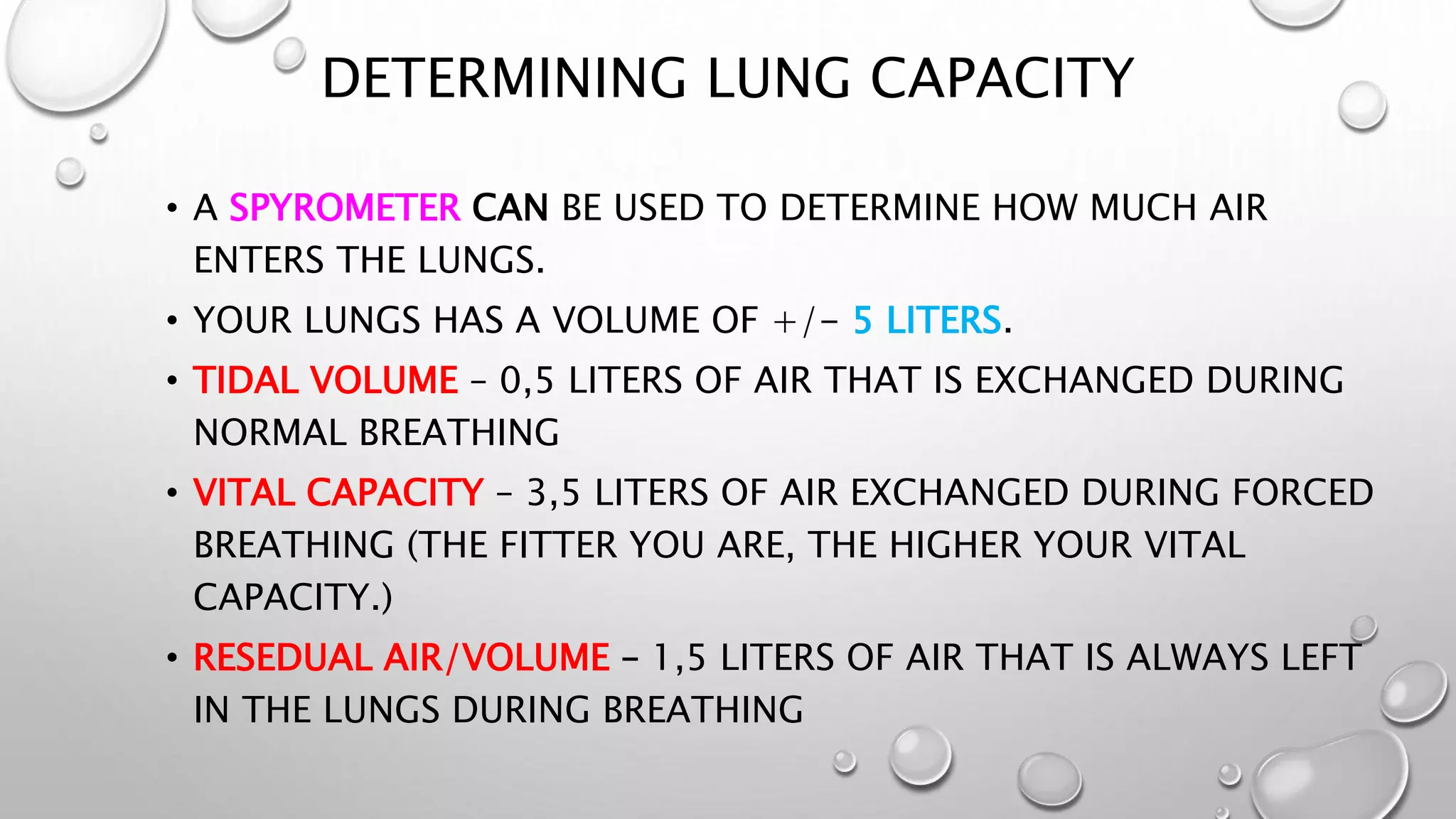 DETERMINING LUNG CAPACITY
• A SPYROMETER CAN BE USED TO DETERMINE HOW MUCH AIR
ENTERS THE LUNGS.
• YOUR LUNGS HAS A VOLUME OF +/- 5 LITERS.
• TIDAL VOLUME – 0,5 LITERS OF AIR THAT IS EXCHANGED DURING
NORMAL BREATHING
• VITAL CAPACITY – 3,5 LITERS OF AIR EXCHANGED DURING FORCED
BREATHING (THE FITTER YOU ARE, THE HIGHER YOUR VITAL
CAPACITY.)
• RESEDUAL AIR/VOLUME – 1,5 LITERS OF AIR THAT IS ALWAYS LEFT
IN THE LUNGS DURING BREATHING
 