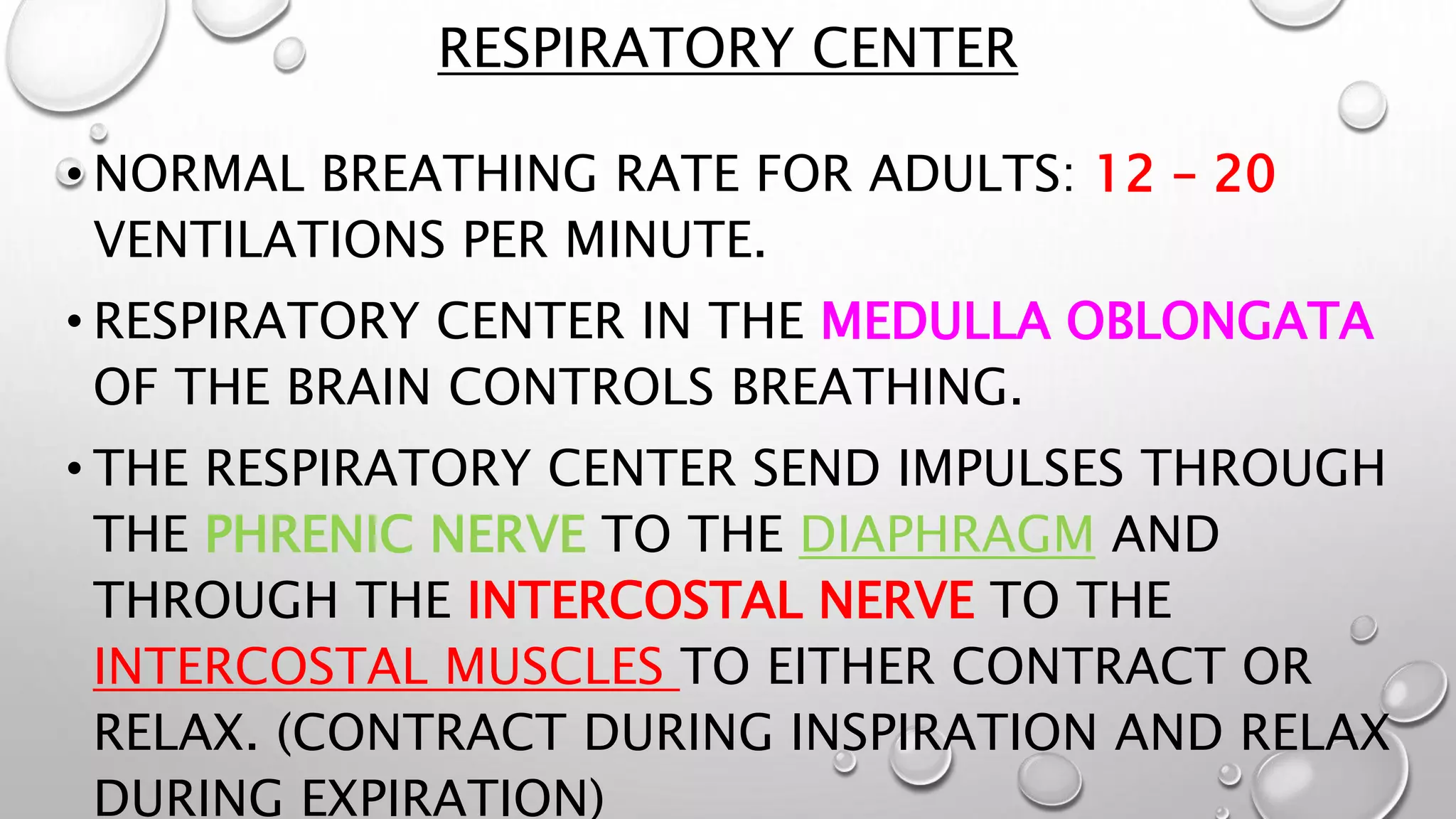 RESPIRATORY CENTER
• NORMAL BREATHING RATE FOR ADULTS: 12 – 20
VENTILATIONS PER MINUTE.
• RESPIRATORY CENTER IN THE MEDULLA OBLONGATA
OF THE BRAIN CONTROLS BREATHING.
• THE RESPIRATORY CENTER SEND IMPULSES THROUGH
THE PHRENIC NERVE TO THE DIAPHRAGM AND
THROUGH THE INTERCOSTAL NERVE TO THE
INTERCOSTAL MUSCLES TO EITHER CONTRACT OR
RELAX. (CONTRACT DURING INSPIRATION AND RELAX
DURING EXPIRATION)
 