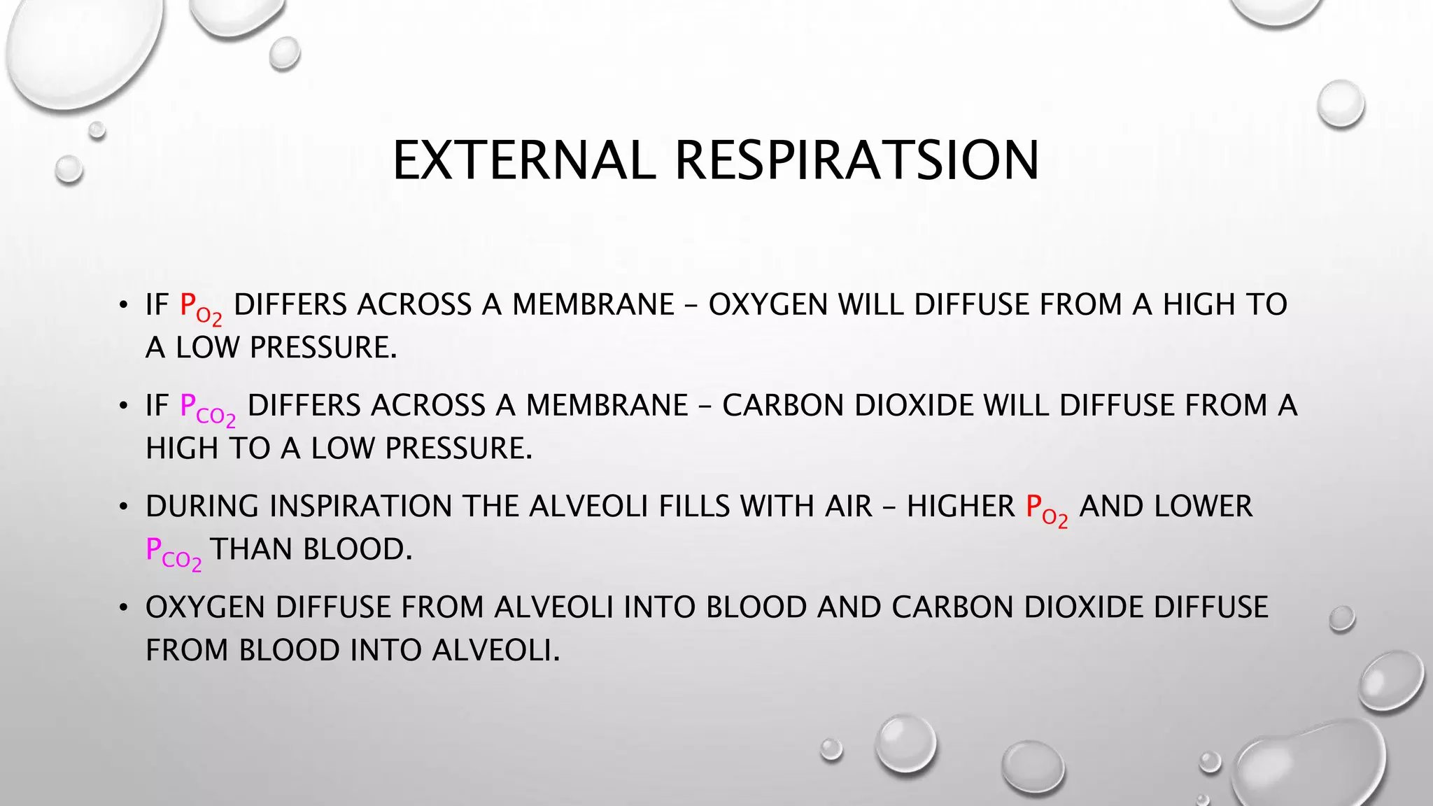 EXTERNAL RESPIRATSION
• IF PO2
DIFFERS ACROSS A MEMBRANE – OXYGEN WILL DIFFUSE FROM A HIGH TO
A LOW PRESSURE.
• IF PCO2
DIFFERS ACROSS A MEMBRANE – CARBON DIOXIDE WILL DIFFUSE FROM A
HIGH TO A LOW PRESSURE.
• DURING INSPIRATION THE ALVEOLI FILLS WITH AIR – HIGHER PO2
AND LOWER
PCO2
THAN BLOOD.
• OXYGEN DIFFUSE FROM ALVEOLI INTO BLOOD AND CARBON DIOXIDE DIFFUSE
FROM BLOOD INTO ALVEOLI.
 
