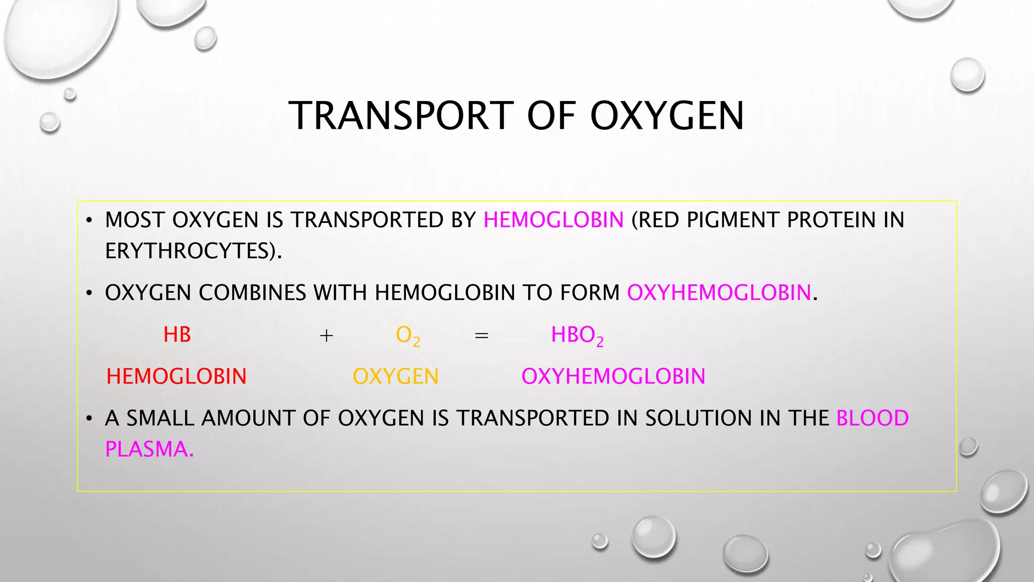 TRANSPORT OF OXYGEN
• MOST OXYGEN IS TRANSPORTED BY HEMOGLOBIN (RED PIGMENT PROTEIN IN
ERYTHROCYTES).
• OXYGEN COMBINES WITH HEMOGLOBIN TO FORM OXYHEMOGLOBIN.
HB + O2 = HBO2
HEMOGLOBIN OXYGEN OXYHEMOGLOBIN
• A SMALL AMOUNT OF OXYGEN IS TRANSPORTED IN SOLUTION IN THE BLOOD
PLASMA.
 