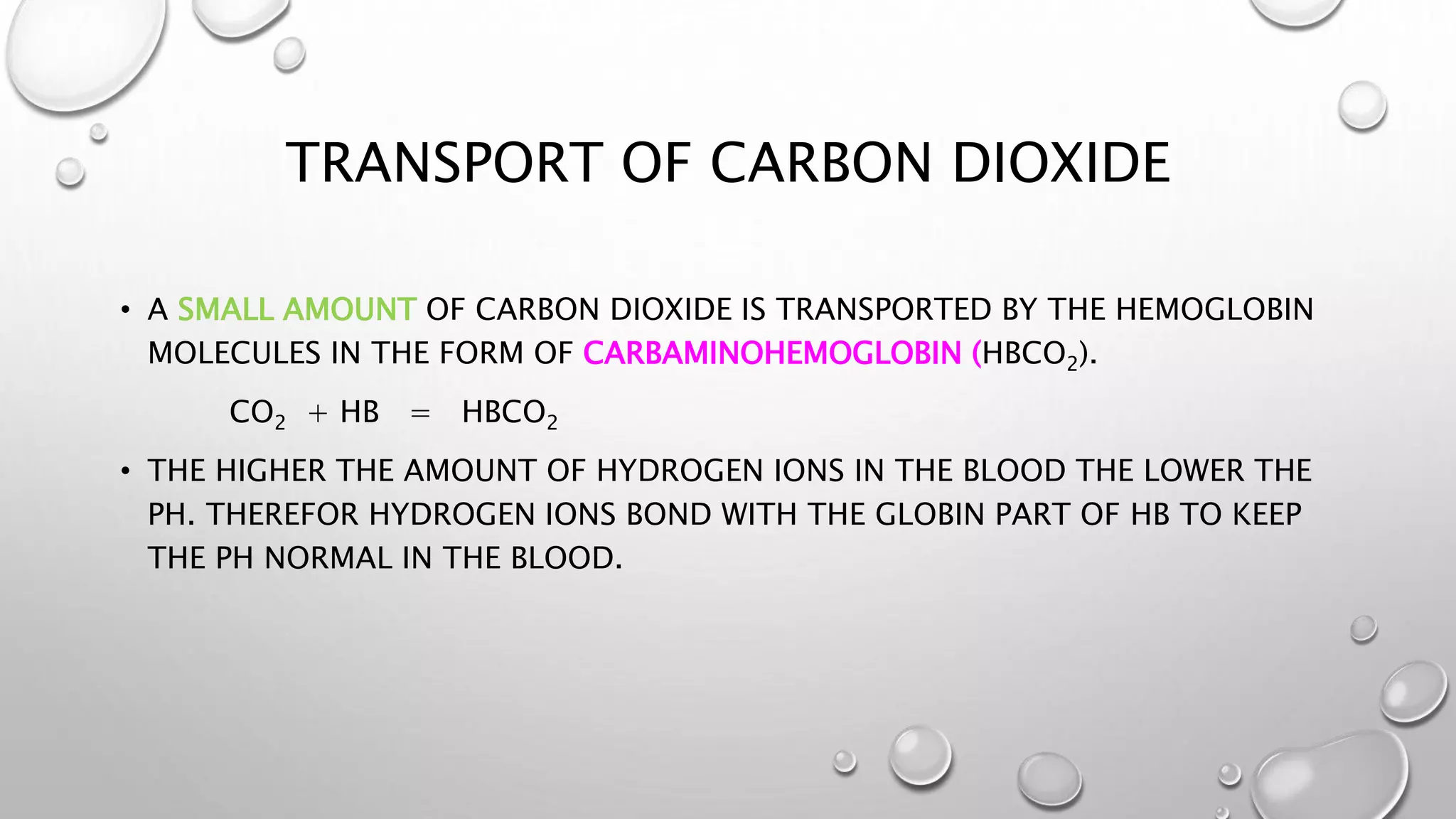 TRANSPORT OF CARBON DIOXIDE
• A SMALL AMOUNT OF CARBON DIOXIDE IS TRANSPORTED BY THE HEMOGLOBIN
MOLECULES IN THE FORM OF CARBAMINOHEMOGLOBIN (HBCO2).
CO2 + HB = HBCO2
• THE HIGHER THE AMOUNT OF HYDROGEN IONS IN THE BLOOD THE LOWER THE
PH. THEREFOR HYDROGEN IONS BOND WITH THE GLOBIN PART OF HB TO KEEP
THE PH NORMAL IN THE BLOOD.
 