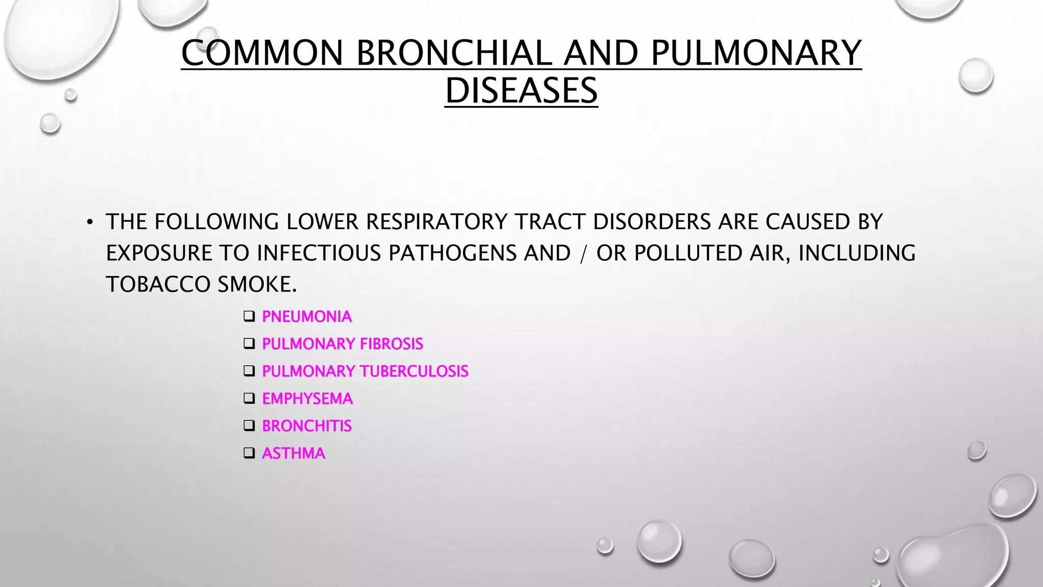 COMMON BRONCHIAL AND PULMONARY
DISEASES
• THE FOLLOWING LOWER RESPIRATORY TRACT DISORDERS ARE CAUSED BY
EXPOSURE TO INFECTIOUS PATHOGENS AND / OR POLLUTED AIR, INCLUDING
TOBACCO SMOKE.
 PNEUMONIA
 PULMONARY FIBROSIS
 PULMONARY TUBERCULOSIS
 EMPHYSEMA
 BRONCHITIS
 ASTHMA
 