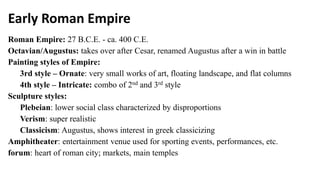 Early Roman Empire
Roman Empire: 27 B.C.E. - ca. 400 C.E.
Octavian/Augustus: takes over after Cesar, renamed Augustus after a win in battle
Painting styles of Empire:
3rd style – Ornate: very small works of art, floating landscape, and flat columns
4th style – Intricate: combo of 2nd and 3rd style
Sculpture styles:
Plebeian: lower social class characterized by disproportions
Verism: super realistic
Classicism: Augustus, shows interest in greek classicizing
Amphitheater: entertainment venue used for sporting events, performances, etc.
forum: heart of roman city; markets, main temples
 