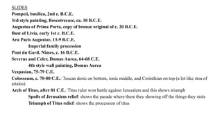 SLIDES
Pompeii, basilica, 2nd c. B.C.E.
3rd style painting, Boscotrecase, ca. 10 B.C.E.
Augustus of Prima Porta, copy of bronze original of c. 20 B.C.E.
Bust of Livia, early 1st c. B.C.E.
Ara Pacis Augustae, 13-9 B.C.E.
Imperial family procession
Pont du Gard, Nîmes, c. 16 B.C.E.
Severus and Celer, Domus Aurea, 64-68 C.E.
4th style wall painting, Domus Aurea
Vespasian, 75-79 C.E.
Colosseum, c. 70-80 C.E.: Tuscan doric on bottom, ionic middle, and Corinthian on top (a lot like stoa of
attalos)
Arch of Titus, after 81 C.E.: Titus ruler won battle against Jerusalem and this shows triumph
Spoils of Jerusalem relief: shows the parade where there they showing off the things they stole
Triumph of Titus relief: shows the procession of titus
 