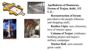 Apollodorus of Damascus,
Forum of Trajan, dedic. 112
C.E.:
Reconstruction of forum:
provided to the people (libraries
and shopping mall)
Basilica Ulpia: uses clerestory,
love of interior space
Column of Trajan: celebrates
building project and trajan’s
military campaigns
Market Hall: uses concrete
groin vaults
 