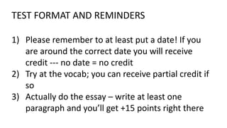 TEST FORMAT AND REMINDERS
1) Please remember to at least put a date! If you
are around the correct date you will receive
credit --- no date = no credit
2) Try at the vocab; you can receive partial credit if
so
3) Actually do the essay – write at least one
paragraph and you’ll get +15 points right there
 