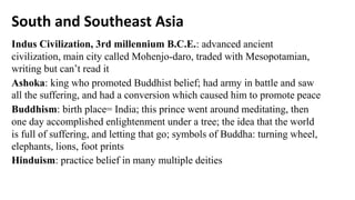South and Southeast Asia
Indus Civilization, 3rd millennium B.C.E.: advanced ancient
civilization, main city called Mohenjo-daro, traded with Mesopotamian,
writing but can’t read it
Ashoka: king who promoted Buddhist belief; had army in battle and saw
all the suffering, and had a conversion which caused him to promote peace
Buddhism: birth place= India; this prince went around meditating, then
one day accomplished enlightenment under a tree; the idea that the world
is full of suffering, and letting that go; symbols of Buddha: turning wheel,
elephants, lions, foot prints
Hinduism: practice belief in many multiple deities
 