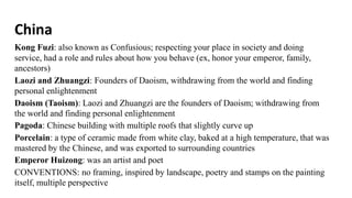 China
Kong Fuzi: also known as Confusious; respecting your place in society and doing
service, had a role and rules about how you behave (ex, honor your emperor, family,
ancestors)
Laozi and Zhuangzi: Founders of Daoism, withdrawing from the world and finding
personal enlightenment
Daoism (Taoism): Laozi and Zhuangzi are the founders of Daoism; withdrawing from
the world and finding personal enlightenment
Pagoda: Chinese building with multiple roofs that slightly curve up
Porcelain: a type of ceramic made from white clay, baked at a high temperature, that was
mastered by the Chinese, and was exported to surrounding countries
Emperor Huizong: was an artist and poet
CONVENTIONS: no framing, inspired by landscape, poetry and stamps on the painting
itself, multiple perspective
 