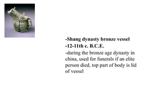 -Shang dynasty bronze vessel
-12-11th c. B.C.E.
-during the bronze age dynasty in
china, used for funerals if an elite
person died, top part of body is lid
of vessel
 