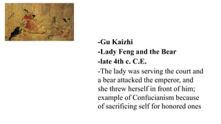 -Gu Kaizhi
-Lady Feng and the Bear
-late 4th c. C.E.
-The lady was serving the court and
a bear attacked the emperor, and
she threw herself in front of him;
example of Confucianism because
of sacrificing self for honored ones
 