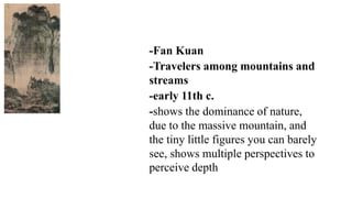 -Fan Kuan
-Travelers among mountains and
streams
-early 11th c.
-shows the dominance of nature,
due to the massive mountain, and
the tiny little figures you can barely
see, shows multiple perspectives to
perceive depth
 
