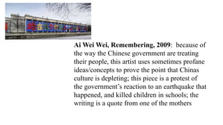 Ai Wei Wei, Remembering, 2009: because of
the way the Chinese government are treating
their people, this artist uses sometimes profane
ideas/concepts to prove the point that Chinas
culture is depleting; this piece is a protest of
the government’s reaction to an earthquake that
happened, and killed children in schools; the
writing is a quote from one of the mothers
 