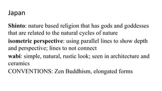 Japan
Shinto: nature based religion that has gods and goddesses
that are related to the natural cycles of nature
isometric perspective: using parallel lines to show depth
and perspective; lines to not connect
wabi: simple, natural, rustic look; seen in architecture and
ceramics
CONVENTIONS: Zen Buddhism, elongated forms
 