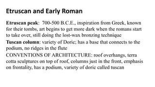 Etruscan and Early Roman
Etruscan peak: 700-500 B.C.E., inspiration from Greek, known
for their tombs, art begins to get more dark when the romans start
to take over, still doing the lost-wax bronzing technique
Tuscan column: variety of Doric; has a base that connects to the
podium, no ridges in the flute
CONVENTIONS OF ARCHITECTURE: roof overhangs, terra
cotta sculptures on top of roof, columns just in the front, emphasis
on frontality, has a podium, variety of doric called tuscan
 
