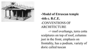 -Model of Etruscan temple
-6th c. B.C.E.
-CONVENTIONS OF
ARCHITECTURE
-> roof overhangs, terra cotta
sculptures on top of roof, columns
just in the front, emphasis on
frontality, has a podium, variety of
doric called tuscan
 