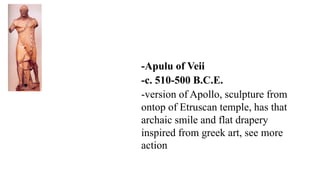 -Apulu of Veii
-c. 510-500 B.C.E.
-version of Apollo, sculpture from
ontop of Etruscan temple, has that
archaic smile and flat drapery
inspired from greek art, see more
action
 
