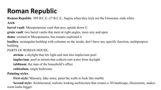 Roman Republic
Roman Republic: 509 B.C.E.-27 B.C.E., begins when they kick out the Etruscans, ends when
Arch:
barrel vault: Mesopotamian vault that arcs, upside down U
groin vault: two barrel vaults that meet at right angles, more airy and open
dome: created in Mesopotamia, but romans exploited it
basilica: rectangular building with columns on the inside, don’t have any specific function, multipurpose
building
PARTS OF ROMAN HOUSE:
atrium: a skylight that lets light and rain into impluvium pool
impluvium: pool in atrium that collects rain water from skylight
tablinum: the man of the household’s office
cubiculum: single bedrooms
Painting styles:
First style: Masonry, fake stone, paint the walls to look like marble
Second style: Architectural, realistic looking architecture that creates a 3D landscape, illusionistic, makes
room looks bigger
 