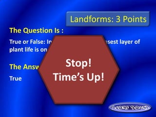 Landforms: 3 Points
The Question Is :
True or False: In rain forests, the densest layer of
plant life is on the forest floor.

The Answer Is :    Stop!
True             Time’s Up!
 