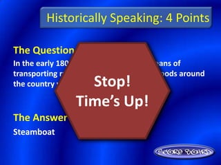 Historically Speaking: 4 Points

The Question Is :
In the early 1800’s, the most efficient means of
transporting raw materials and finished goods around
                   Stop!
the country was the ________.

                 Time’s Up!
The Answer Is :
Steamboat
 