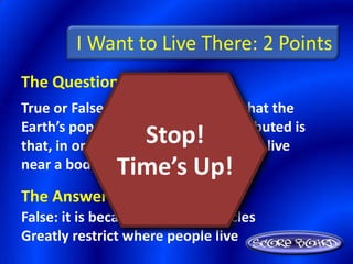 I Want to Live There: 2 Points
The Question Is :
True or False: The primary reason that the
Earth’s population is unevenly distributed is
                 Stop!
that, in order to survive, people must live
               Time’s Up!
near a body of water.

The Answer Is :
False: it is because natural obstacles
Greatly restrict where people live
 