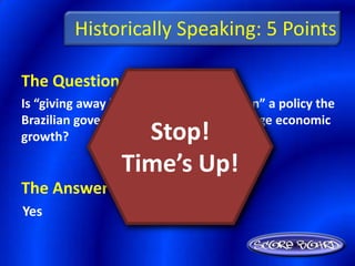 Historically Speaking: 5 Points

The Question Is :
Is “giving away land in the Amazon region” a policy the
Brazilian government adopted to encourage economic
growth?            Stop!
                 Time’s Up!
The Answer Is :
Yes
 