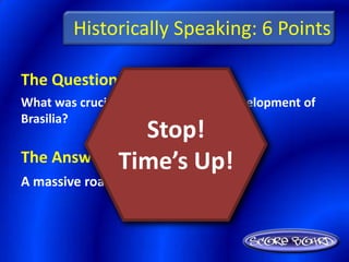 Historically Speaking: 6 Points

The Question Is :
What was crucial to the success and development of
Brasilia?
                Stop!
            Time’s Up!
The Answer Is :
A massive road-building project
 