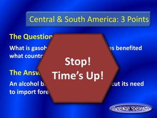 Central & South America: 3 Points
The Question Is :
What is gasohol and its production has benefited
what country?
                Stop!
The Answer Is :
            Time’s Up!
An alcohol based fuel, Brazil – it has cut its need
to import foreign oil
 