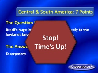 Central & South America: 7 Points
The Question Is :
Brazil’s huge interior plateau drops steeply to the
lowlands beyond to form a(n) ________.
                Stop!
The Answer Is Time’s Up!
              :
Escarpment
 